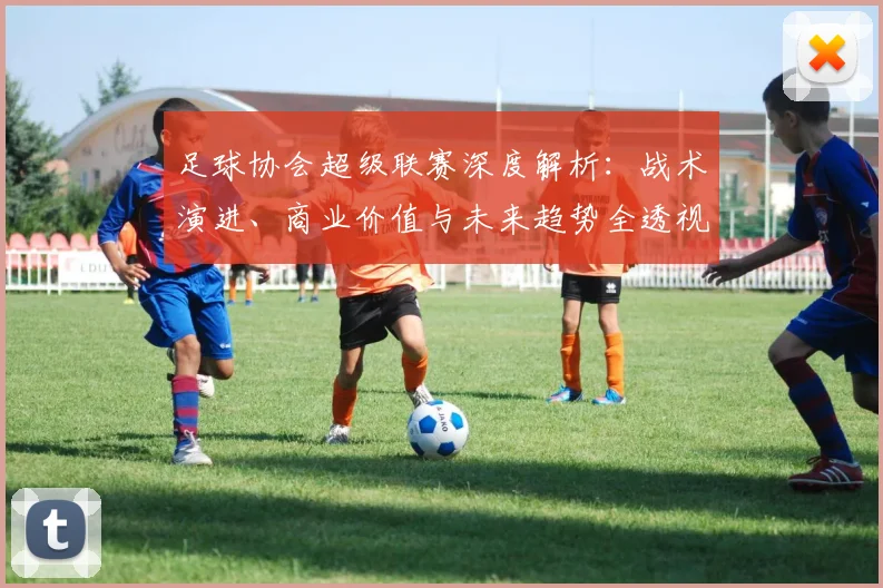 足球协会超级联赛深度解析：战术演进、商业价值与未来趋势全透视