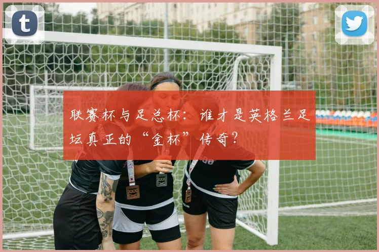 联赛杯与足总杯：谁才是英格兰足坛真正的“金杯”传奇？