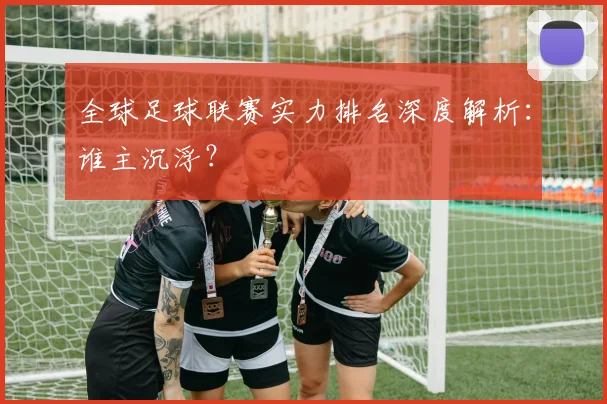 全球足球联赛实力排名深度解析：谁主沉浮？