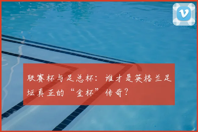 联赛杯与足总杯：谁才是英格兰足坛真正的“金杯”传奇？