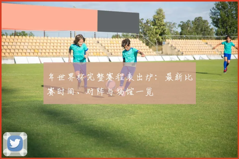 年世界杯完整赛程表出炉：最新比赛时间、对阵与场馆一览